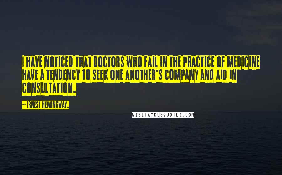 Ernest Hemingway, Quotes: I have noticed that doctors who fail in the practice of medicine have a tendency to seek one another's company and aid in consultation.