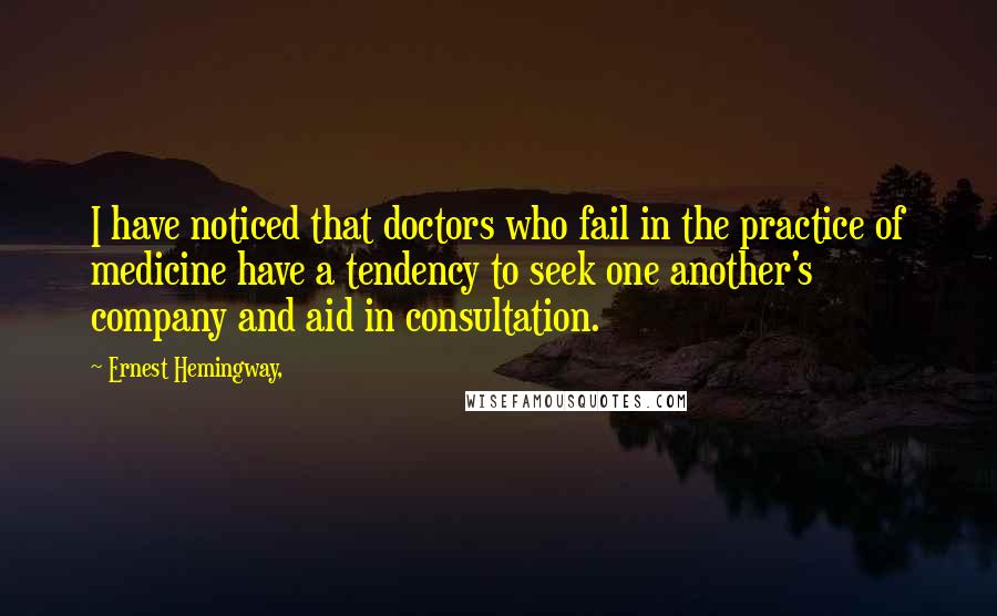 Ernest Hemingway, Quotes: I have noticed that doctors who fail in the practice of medicine have a tendency to seek one another's company and aid in consultation.