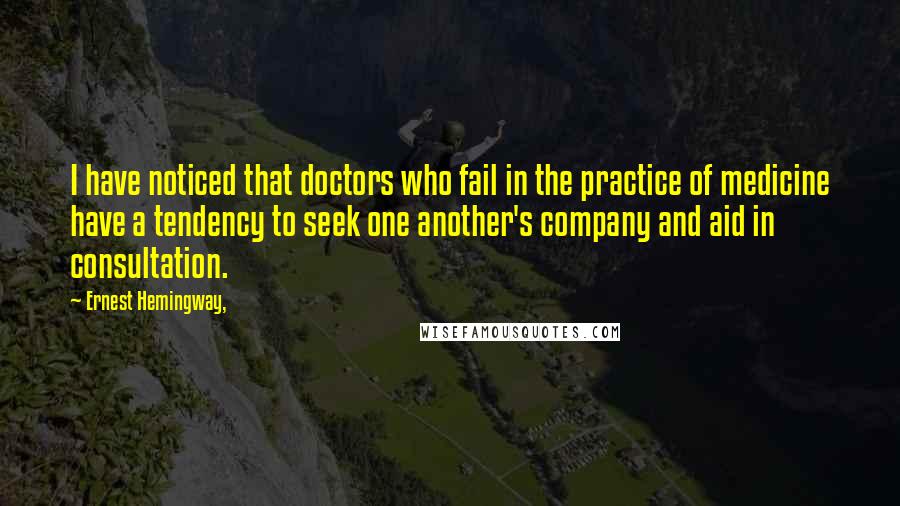 Ernest Hemingway, Quotes: I have noticed that doctors who fail in the practice of medicine have a tendency to seek one another's company and aid in consultation.