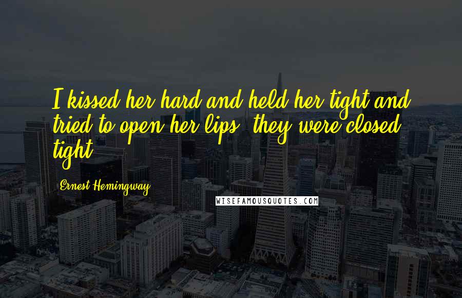 Ernest Hemingway, Quotes: I kissed her hard and held her tight and tried to open her lips; they were closed tight.