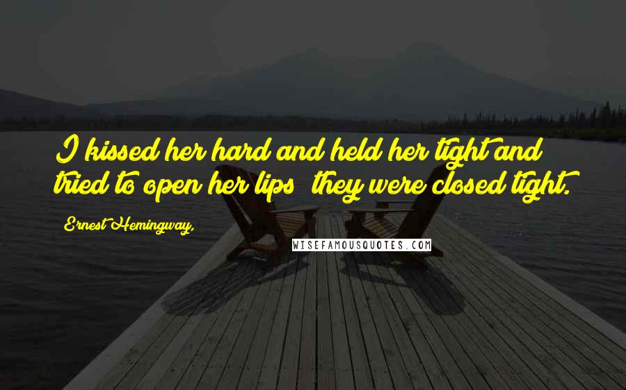 Ernest Hemingway, Quotes: I kissed her hard and held her tight and tried to open her lips; they were closed tight.