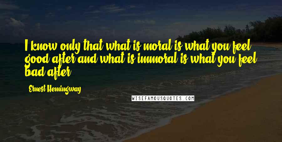 Ernest Hemingway, Quotes: I know only that what is moral is what you feel good after and what is immoral is what you feel bad after.