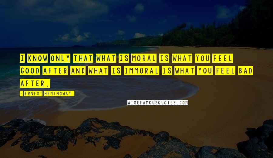 Ernest Hemingway, Quotes: I know only that what is moral is what you feel good after and what is immoral is what you feel bad after.