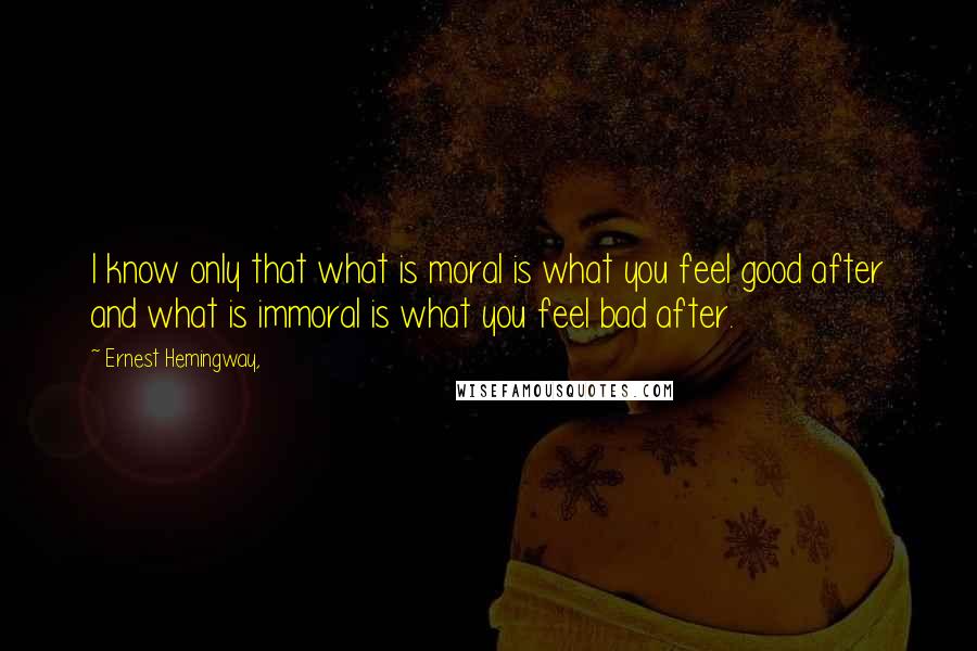 Ernest Hemingway, Quotes: I know only that what is moral is what you feel good after and what is immoral is what you feel bad after.