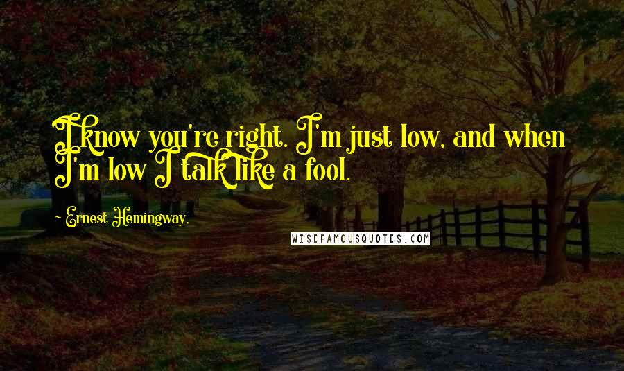 Ernest Hemingway, Quotes: I know you're right. I'm just low, and when I'm low I talk like a fool.