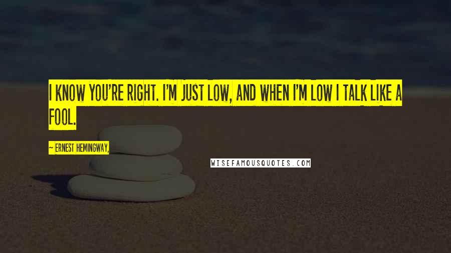 Ernest Hemingway, Quotes: I know you're right. I'm just low, and when I'm low I talk like a fool.