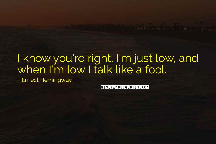 Ernest Hemingway, Quotes: I know you're right. I'm just low, and when I'm low I talk like a fool.