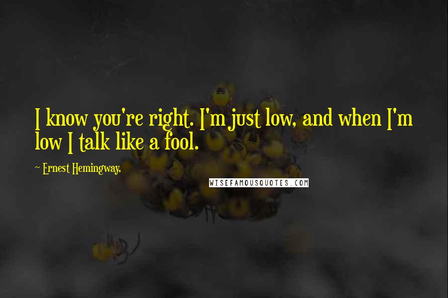 Ernest Hemingway, Quotes: I know you're right. I'm just low, and when I'm low I talk like a fool.