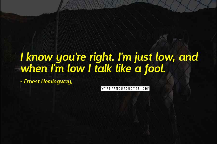 Ernest Hemingway, Quotes: I know you're right. I'm just low, and when I'm low I talk like a fool.