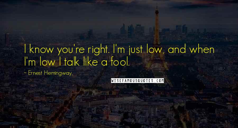 Ernest Hemingway, Quotes: I know you're right. I'm just low, and when I'm low I talk like a fool.