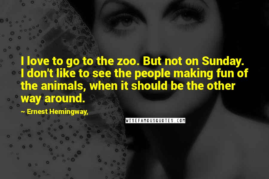 Ernest Hemingway, Quotes: I love to go to the zoo. But not on Sunday. I don't like to see the people making fun of the animals, when it should be the other way around.