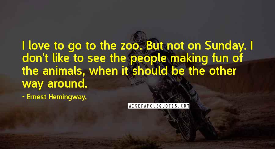 Ernest Hemingway, Quotes: I love to go to the zoo. But not on Sunday. I don't like to see the people making fun of the animals, when it should be the other way around.