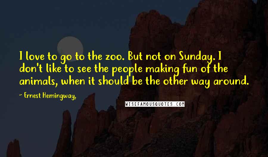 Ernest Hemingway, Quotes: I love to go to the zoo. But not on Sunday. I don't like to see the people making fun of the animals, when it should be the other way around.