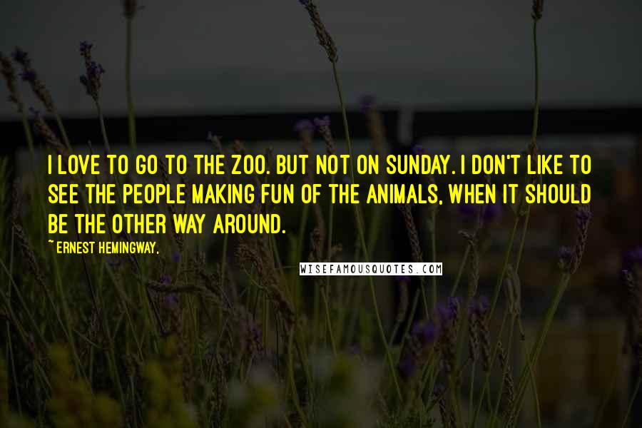Ernest Hemingway, Quotes: I love to go to the zoo. But not on Sunday. I don't like to see the people making fun of the animals, when it should be the other way around.