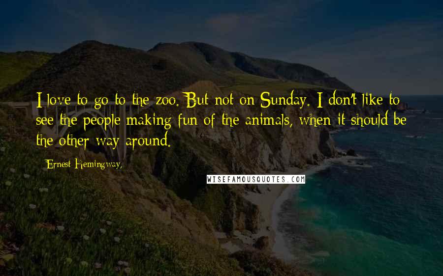 Ernest Hemingway, Quotes: I love to go to the zoo. But not on Sunday. I don't like to see the people making fun of the animals, when it should be the other way around.