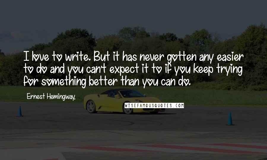Ernest Hemingway, Quotes: I love to write. But it has never gotten any easier to do and you can't expect it to if you keep trying for something better than you can do.