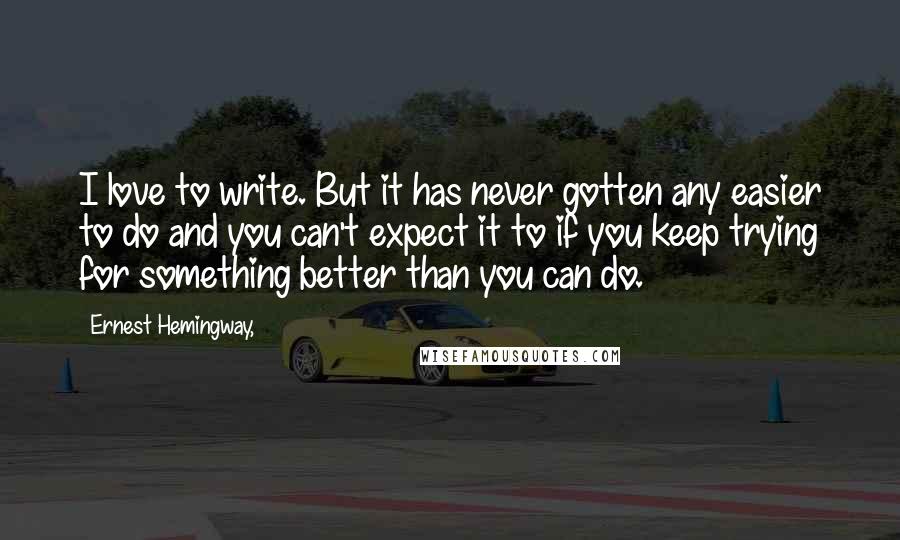 Ernest Hemingway, Quotes: I love to write. But it has never gotten any easier to do and you can't expect it to if you keep trying for something better than you can do.