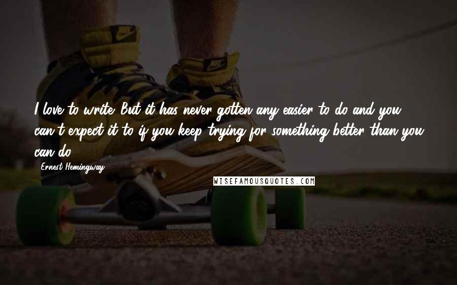 Ernest Hemingway, Quotes: I love to write. But it has never gotten any easier to do and you can't expect it to if you keep trying for something better than you can do.