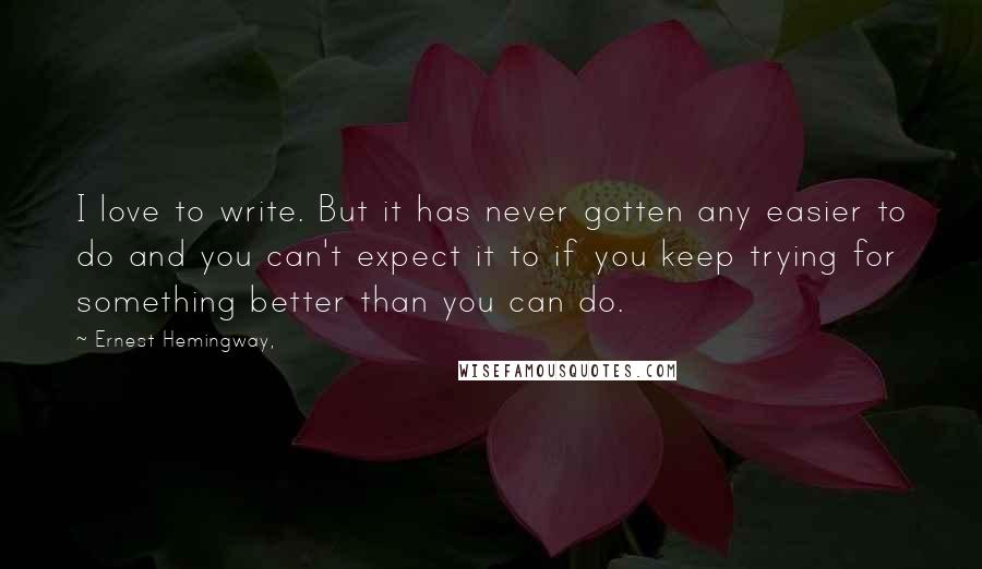 Ernest Hemingway, Quotes: I love to write. But it has never gotten any easier to do and you can't expect it to if you keep trying for something better than you can do.