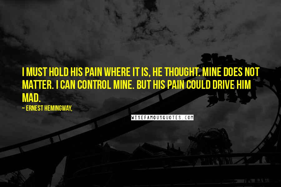 Ernest Hemingway, Quotes: I must hold his pain where it is, he thought. Mine does not matter. I can control mine. But his pain could drive him mad.