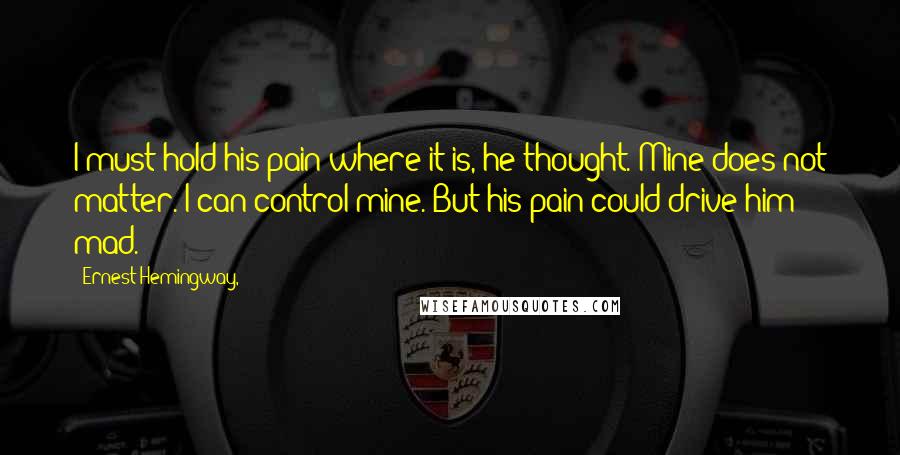 Ernest Hemingway, Quotes: I must hold his pain where it is, he thought. Mine does not matter. I can control mine. But his pain could drive him mad.