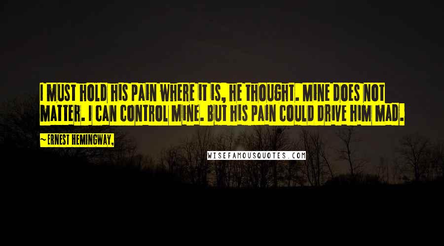 Ernest Hemingway, Quotes: I must hold his pain where it is, he thought. Mine does not matter. I can control mine. But his pain could drive him mad.