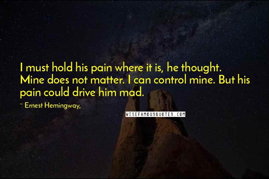 Ernest Hemingway, Quotes: I must hold his pain where it is, he thought. Mine does not matter. I can control mine. But his pain could drive him mad.