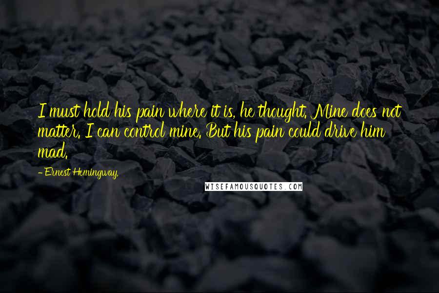 Ernest Hemingway, Quotes: I must hold his pain where it is, he thought. Mine does not matter. I can control mine. But his pain could drive him mad.