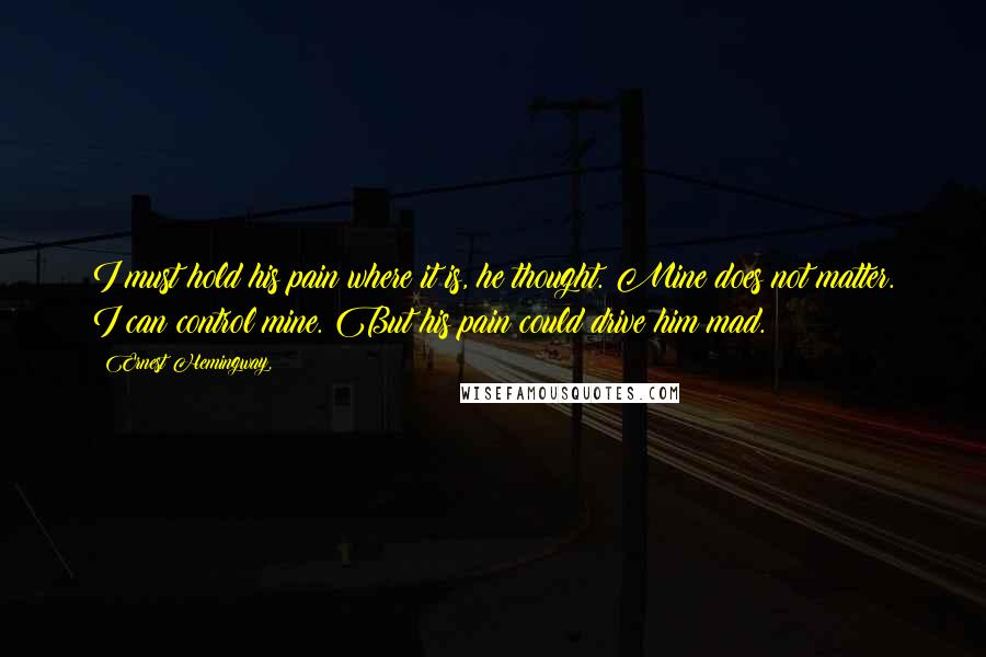 Ernest Hemingway, Quotes: I must hold his pain where it is, he thought. Mine does not matter. I can control mine. But his pain could drive him mad.