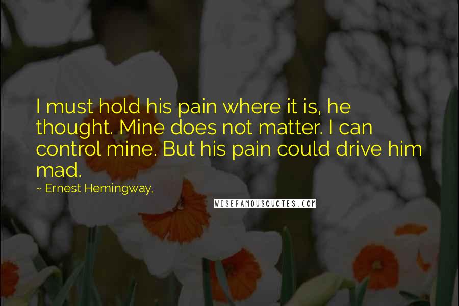 Ernest Hemingway, Quotes: I must hold his pain where it is, he thought. Mine does not matter. I can control mine. But his pain could drive him mad.