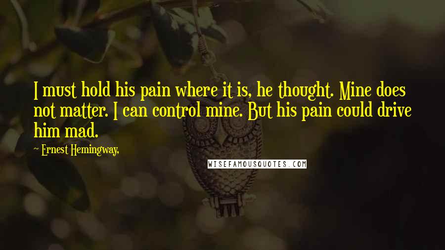 Ernest Hemingway, Quotes: I must hold his pain where it is, he thought. Mine does not matter. I can control mine. But his pain could drive him mad.