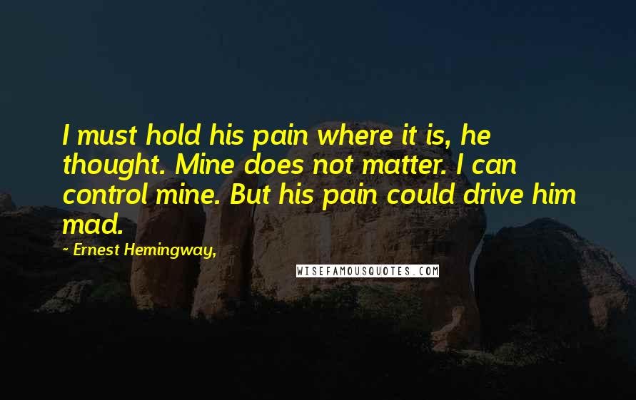 Ernest Hemingway, Quotes: I must hold his pain where it is, he thought. Mine does not matter. I can control mine. But his pain could drive him mad.