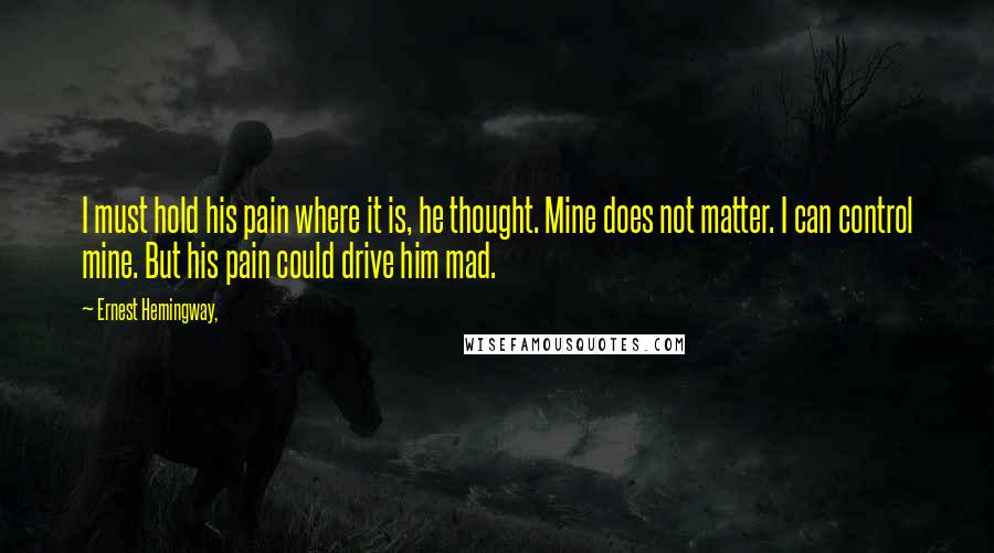 Ernest Hemingway, Quotes: I must hold his pain where it is, he thought. Mine does not matter. I can control mine. But his pain could drive him mad.