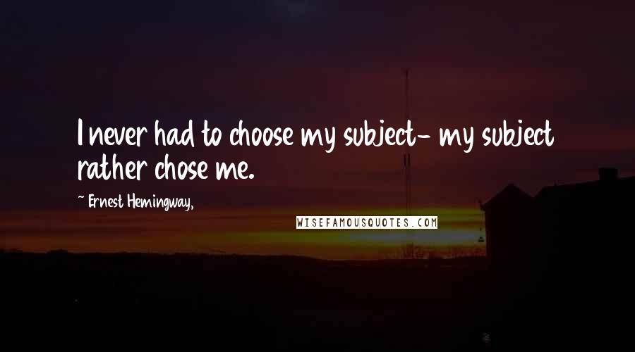 Ernest Hemingway, Quotes: I never had to choose my subject- my subject rather chose me.