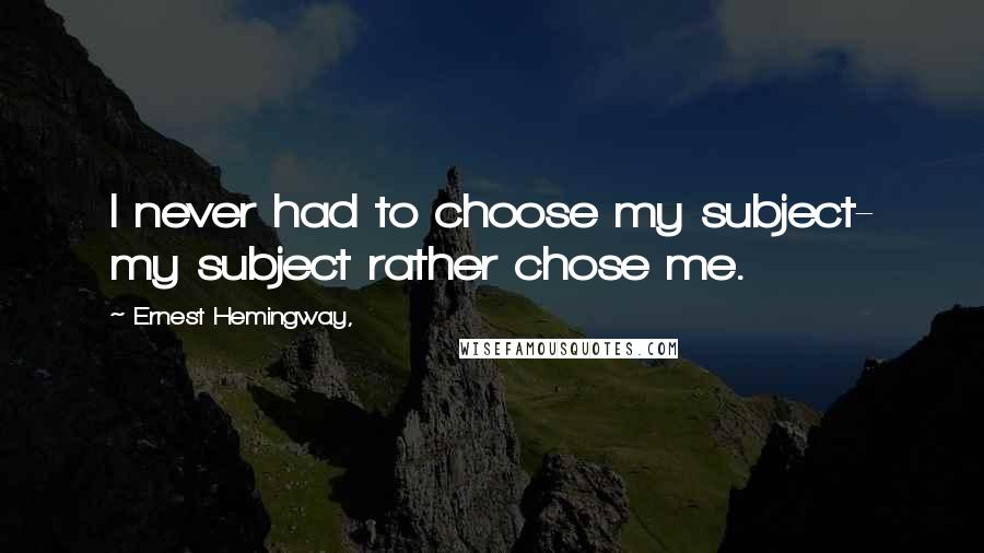 Ernest Hemingway, Quotes: I never had to choose my subject- my subject rather chose me.