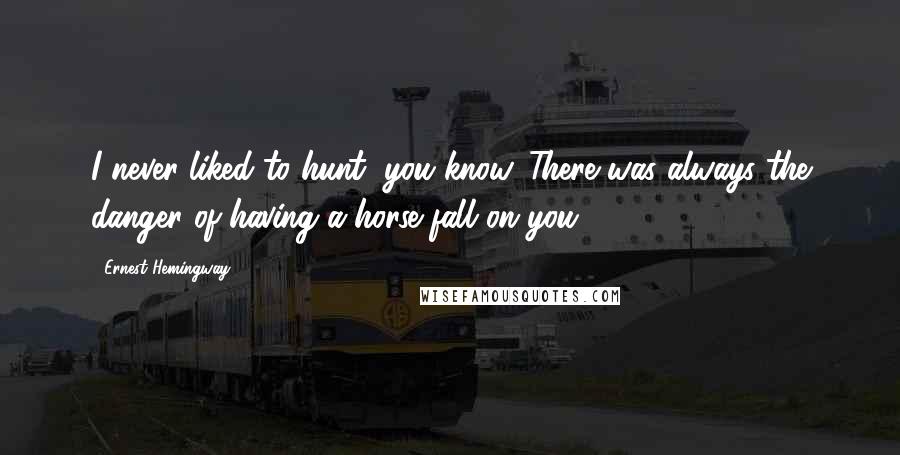 Ernest Hemingway, Quotes: I never liked to hunt, you know. There was always the danger of having a horse fall on you.