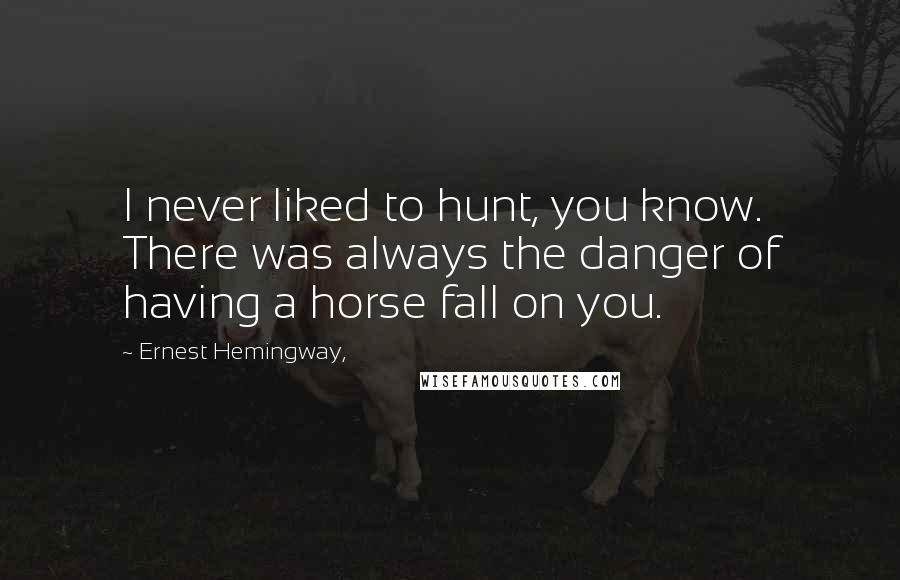 Ernest Hemingway, Quotes: I never liked to hunt, you know. There was always the danger of having a horse fall on you.