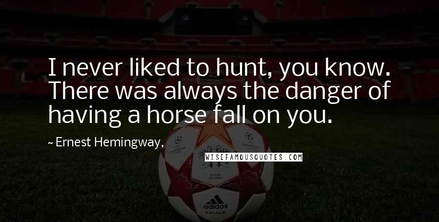 Ernest Hemingway, Quotes: I never liked to hunt, you know. There was always the danger of having a horse fall on you.