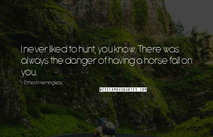 Ernest Hemingway, Quotes: I never liked to hunt, you know. There was always the danger of having a horse fall on you.