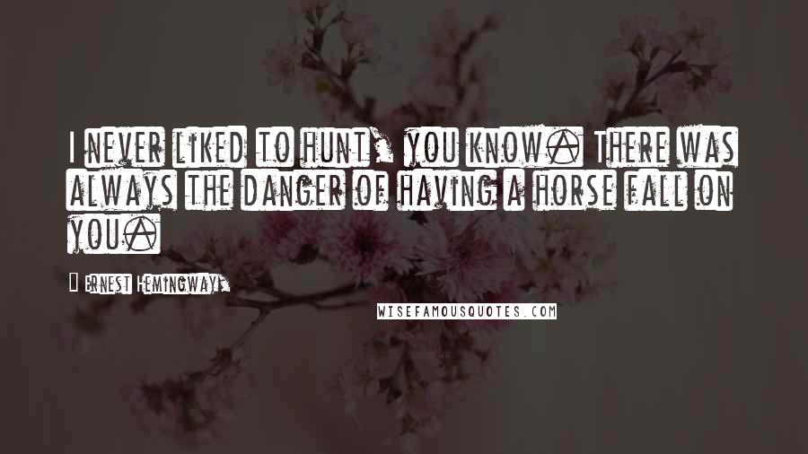Ernest Hemingway, Quotes: I never liked to hunt, you know. There was always the danger of having a horse fall on you.