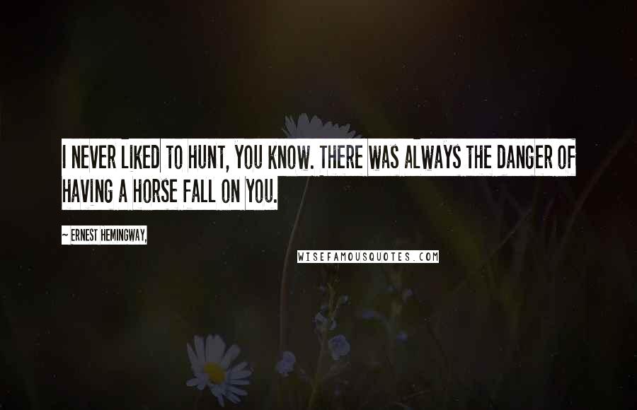Ernest Hemingway, Quotes: I never liked to hunt, you know. There was always the danger of having a horse fall on you.