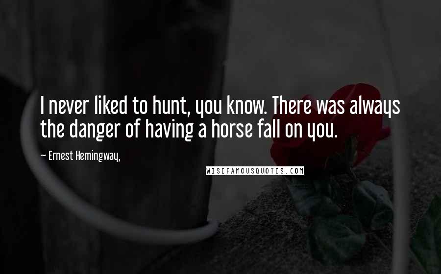 Ernest Hemingway, Quotes: I never liked to hunt, you know. There was always the danger of having a horse fall on you.