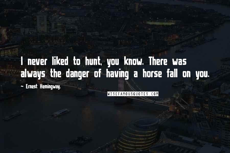 Ernest Hemingway, Quotes: I never liked to hunt, you know. There was always the danger of having a horse fall on you.