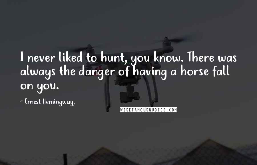 Ernest Hemingway, Quotes: I never liked to hunt, you know. There was always the danger of having a horse fall on you.