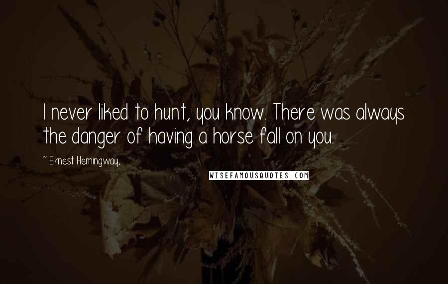 Ernest Hemingway, Quotes: I never liked to hunt, you know. There was always the danger of having a horse fall on you.