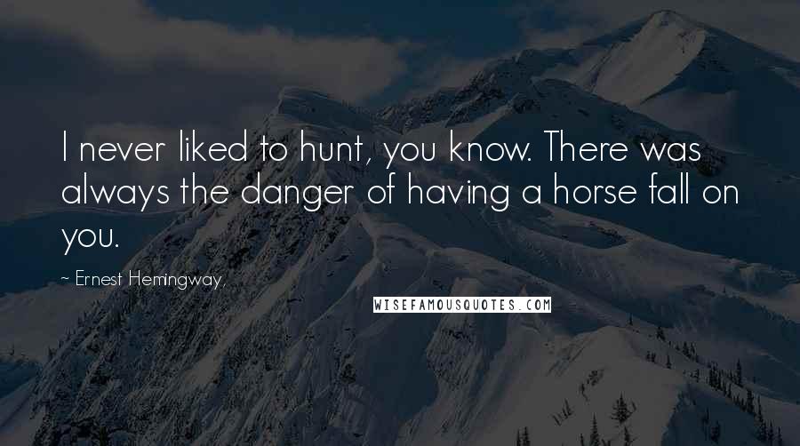 Ernest Hemingway, Quotes: I never liked to hunt, you know. There was always the danger of having a horse fall on you.
