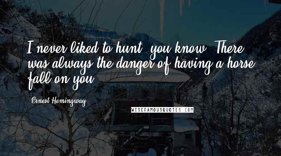 Ernest Hemingway, Quotes: I never liked to hunt, you know. There was always the danger of having a horse fall on you.
