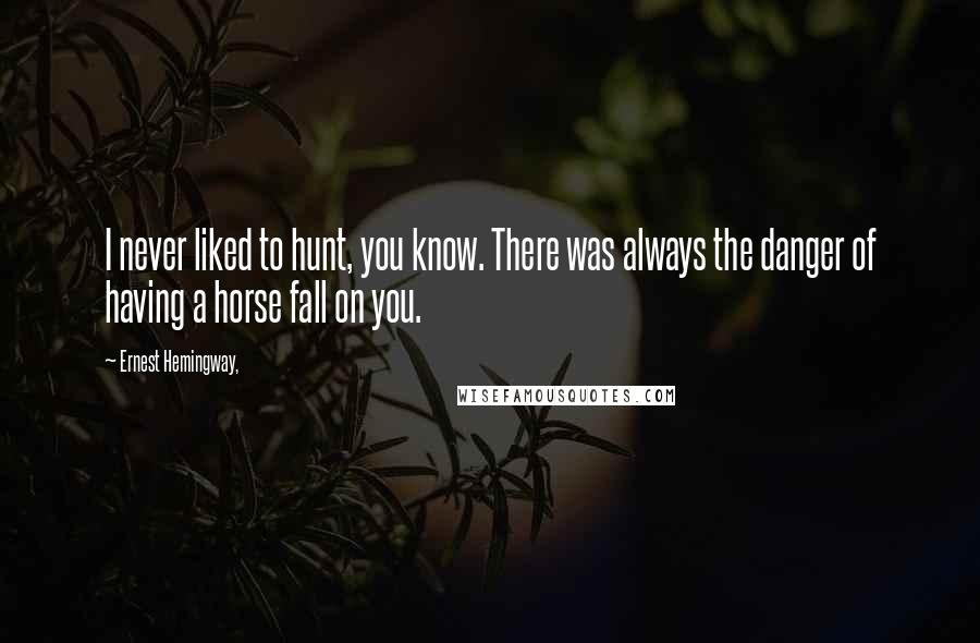 Ernest Hemingway, Quotes: I never liked to hunt, you know. There was always the danger of having a horse fall on you.