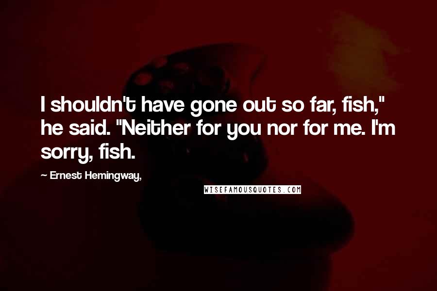 Ernest Hemingway, Quotes: I shouldn't have gone out so far, fish," he said. "Neither for you nor for me. I'm sorry, fish.