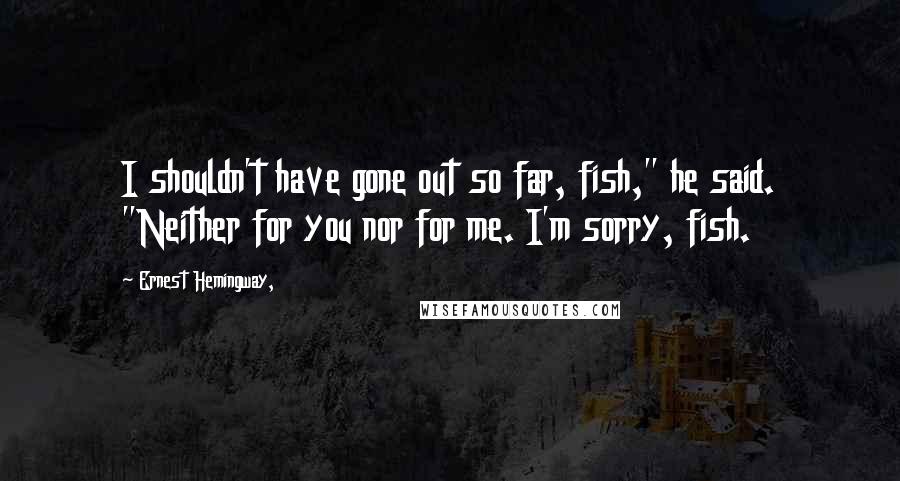 Ernest Hemingway, Quotes: I shouldn't have gone out so far, fish," he said. "Neither for you nor for me. I'm sorry, fish.